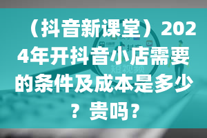 （抖音新课堂）2024年开抖音小店需要的条件及成本是多少？贵吗？