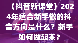 （抖音新课堂）2024年适合新手做的抖音方向是什么？新手如何做起来？