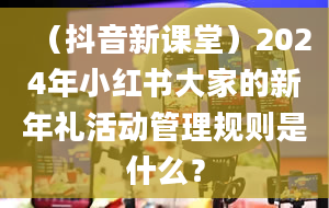 （抖音新课堂）2024年小红书大家的新年礼活动管理规则是什么？