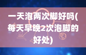 一天泡两次脚好吗(每天早晚2次泡脚的好处)