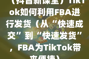 （抖音新课堂）TikTok如何利用FBA进行发货（从“快速成交”到“快速发货”，FBA为TikTok带来便捷）