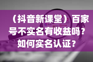 （抖音新课堂）百家号不实名有收益吗？如何实名认证？