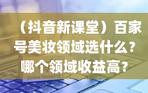 （抖音新课堂）百家号美妆领域选什么？哪个领域收益高？