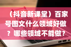 （抖音新课堂）百家号图文什么领域好做？哪些领域不能做？