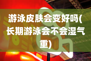 游泳皮肤会变好吗(长期游泳会不会湿气重)