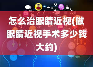 怎么治眼睛近视(做眼睛近视手术多少钱大约)