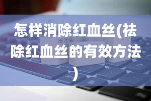 怎样消除红血丝(祛除红血丝的有效方法)