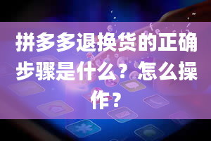 拼多多退换货的正确步骤是什么？怎么操作？