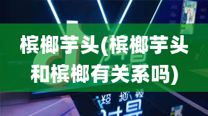 槟榔芋头(槟榔芋头和槟榔有关系吗)