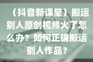 （抖音新课堂）搬运别人原创视频火了怎么办？如何正确搬运别人作品？