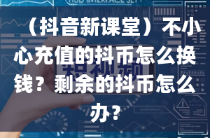 （抖音新课堂）不小心充值的抖币怎么换钱？剩余的抖币怎么办？