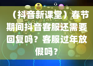 （抖音新课堂）春节期间抖音客服还需要回复吗？客服过年放假吗？