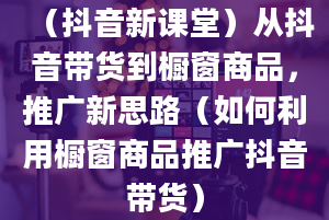 （抖音新课堂）从抖音带货到橱窗商品，推广新思路（如何利用橱窗商品推广抖音带货）