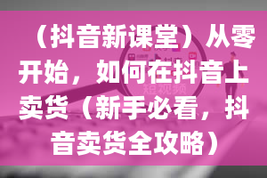 （抖音新课堂）从零开始，如何在抖音上卖货（新手必看，抖音卖货全攻略）