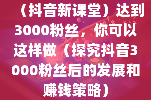 （抖音新课堂）达到3000粉丝，你可以这样做（探究抖音3000粉丝后的发展和赚钱策略）