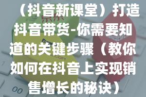 （抖音新课堂）打造抖音带货-你需要知道的关键步骤（教你如何在抖音上实现销售增长的秘诀）