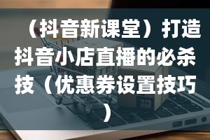 （抖音新课堂）打造抖音小店直播的必杀技（优惠券设置技巧）