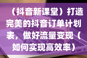 （抖音新课堂）打造完美的抖音订单计划表，做好流量变现（如何实现高效率）