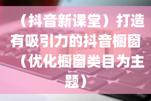 （抖音新课堂）打造有吸引力的抖音橱窗（优化橱窗类目为主题）