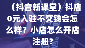 （抖音新课堂）抖店0元入驻不交钱会怎么样？小店怎么开店注册？