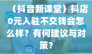 （抖音新课堂）抖店0元入驻不交钱会怎么样？有何建议与对策？