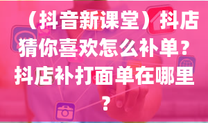 （抖音新课堂）抖店猜你喜欢怎么补单？抖店补打面单在哪里？