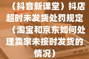 （抖音新课堂）抖店超时未发货处罚规定（淘宝和京东如何处理卖家未按时发货的情况）