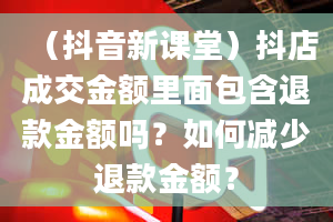 （抖音新课堂）抖店成交金额里面包含退款金额吗？如何减少退款金额？