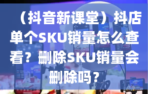 （抖音新课堂）抖店单个SKU销量怎么查看？删除SKU销量会删除吗？