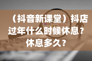 （抖音新课堂）抖店过年什么时候休息？休息多久？