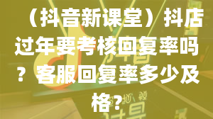 （抖音新课堂）抖店过年要考核回复率吗？客服回复率多少及格？