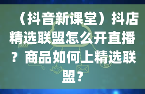 （抖音新课堂）抖店精选联盟怎么开直播？商品如何上精选联盟？