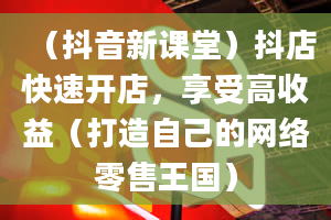 （抖音新课堂）抖店快速开店，享受高收益（打造自己的网络零售王国）