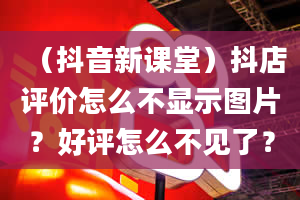 （抖音新课堂）抖店评价怎么不显示图片？好评怎么不见了？