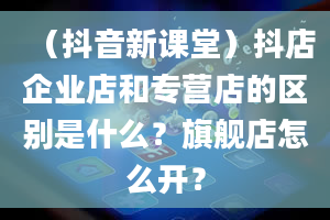 （抖音新课堂）抖店企业店和专营店的区别是什么？旗舰店怎么开？