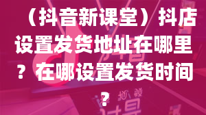 （抖音新课堂）抖店设置发货地址在哪里？在哪设置发货时间？