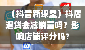 （抖音新课堂）抖店退货会减销量吗？影响店铺评分吗？