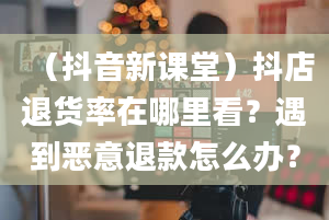 （抖音新课堂）抖店退货率在哪里看？遇到恶意退款怎么办？