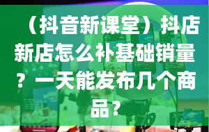 （抖音新课堂）抖店新店怎么补基础销量？一天能发布几个商品？