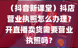 （抖音新课堂）抖店营业执照怎么办理？开直播卖货需要营业执照吗？