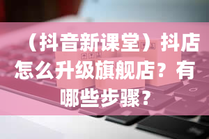 （抖音新课堂）抖店怎么升级旗舰店？有哪些步骤？