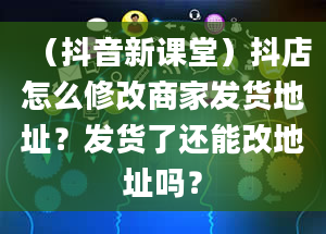 （抖音新课堂）抖店怎么修改商家发货地址？发货了还能改地址吗？