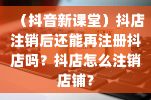 （抖音新课堂）抖店注销后还能再注册抖店吗？抖店怎么注销店铺？