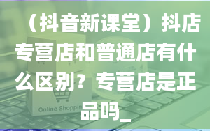 （抖音新课堂）抖店专营店和普通店有什么区别？专营店是正品吗_