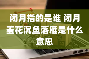 闭月指的是谁 闭月羞花沉鱼落雁是什么意思