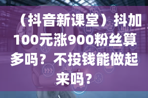 （抖音新课堂）抖加100元涨900粉丝算多吗？不投钱能做起来吗？