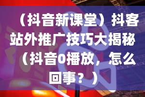 （抖音新课堂）抖客站外推广技巧大揭秘（抖音0播放，怎么回事？）