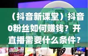 （抖音新课堂）抖音0粉丝如何赚钱？开直播需要什么条件？