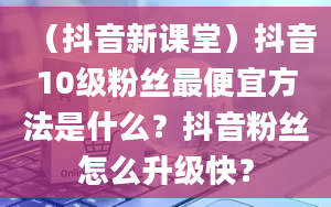 （抖音新课堂）抖音10级粉丝最便宜方法是什么？抖音粉丝怎么升级快？