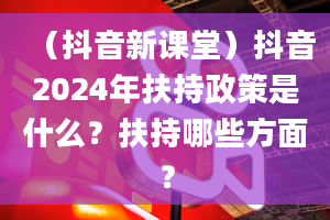 （抖音新课堂）抖音2024年扶持政策是什么？扶持哪些方面？